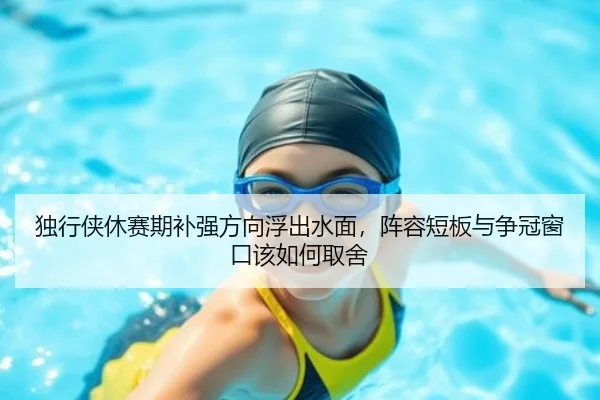 独行侠休赛期补强方向浮出水面，阵容短板与争冠窗口该如何取舍